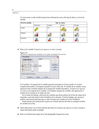 6
Capítulo 1
Un icono junto a cada variable proporciona información acerca del tipo de datos y el nivel de
medida.
Tipo de datosNivel de medida
Numérico Cadena Fecha Tiempo
Escala n/a
Ordinal
Nominal
E Pulse en la variable Categoría de ingresos en miles [cating].
Figura 1-8
Nombres y etiquetas de variables en el cuadro de diálogo Frecuencias
Si el nombre o la etiqueta de la variable aparecen truncadas en la lista, puede ver el texto
completo del nombre o la etiqueta situando el cursor sobre ella. El nombre de la variable cating
aparecerá entre corchetes después de la etiqueta de variable descriptiva. Categoría de ingresos
(en miles) es la etiqueta de la variable. Si no hubiese etiqueta de variable, sólo aparecería el
nombre de la variable en el cuadro de lista.
En el cuadro de diálogo, seleccione las variables que desea analizar de la lista de origen de la
izquierda y muévalas hasta la lista Variable(s) de la derecha. El botón Aceptar, que ejecuta el
análisis, está desactivado hasta que se sitúe al menos una variable en la lista Variable(s).
Puede obtener más información si pulsa con el botón derecho del ratón en cualquier nombre
de variable de la lista.
E Ahora debe pulsar con el botón derecho del ratón en Categoría de ingresos en miles [cating] y
elegir Información sobre la variable.
E Pulse en la ﬂecha hacia abajo de la lista desplegable Etiquetas de valor.
 
