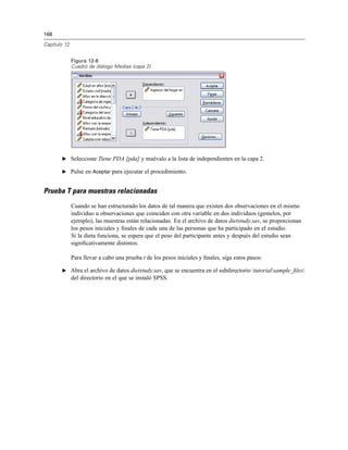 168
Capítulo 12
Figura 12-6
Cuadro de diálogo Medias (capa 2)
E Seleccione Tiene PDA [pda] y muévalo a la lista de independientes en la capa 2.
E Pulse en Aceptar para ejecutar el procedimiento.
Prueba T para muestras relacionadas
Cuando se han estructurado los datos de tal manera que existen dos observaciones en el mismo
individuo u observaciones que coinciden con otra variable en dos individuos (gemelos, por
ejemplo), las muestras están relacionadas. En el archivo de datos dietstudy.sav, se proporcionan
los pesos iniciales y ﬁnales de cada una de las personas que ha participado en el estudio.
Si la dieta funciona, se espera que el peso del participante antes y después del estudio sean
signiﬁcativamente distintos.
Para llevar a cabo una prueba t de los pesos iniciales y ﬁnales, siga estos pasos:
E Abra el archivo de datos dietstudy.sav, que se encuentra en el subdirectorio tutorialsample_ﬁles
del directorio en el que se instaló SPSS.
 