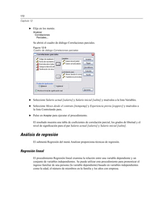 172
Capítulo 12
E Elija en los menús:
Analizar
Correlaciones
Parciales...
Se abrirá el cuadro de diálogo Correlaciones parciales.
Figura 12-9
Cuadro de diálogo Correlaciones parciales
E Seleccione Salario actual [salario] y Salario inicial [salini] y muévalos a la lista Variables.
E Seleccione Meses desde el contrato [tiempemp] y Experiencia previa [expprev] y muévalos a
la lista Controlando para.
E Pulse en Aceptar para ejecutar el procedimiento.
El resultado muestra una tabla de coeﬁcientes de correlación parcial, los grados de libertad y el
nivel de signiﬁcación para el par Salario actual [salario] y Salario inicial [salini].
Análisis de regresión
El submenú Regresión del menú Analizar proporciona técnicas de regresión.
Regresión lineal
El procedimiento Regresión lineal examina la relación entre una variable dependiente y un
conjunto de variables independientes. Se puede utilizar este procedimiento para pronosticar el
ingreso familiar de una persona (la variable dependiente) basado en variables independientes
como la edad, el número de miembros en la familia y los años con empresa.
 