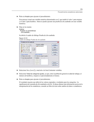 175
Procedimientos estadísticos adicionales
E Pulse en Aceptar para ejecutar el procedimiento.
Este proceso creará una variable numérica denominada sexo2, que tendrá el valor 1 para mujeres
y el valor 2 para hombres. Ahora se puede ejecutar una prueba de chi-cuadrado con una variable
numérica.
E Elija en los menús:
Analizar
Pruebas no paramétricas
Chi-cuadrado...
Se abrirá el cuadro de diálogo Prueba de chi-cuadrado.
Figura 12-12
Cuadro de diálogo Prueba de chi-cuadrado
E Seleccione Sexo [sexo2] y muévalo a la lista Contrastar variables.
E Seleccione Todas las categorías iguales, ya que, entre la población general en edad de trabajar, el
número de hombres y mujeres es aproximadamente el mismo.
E Pulse en Aceptar para ejecutar el procedimiento.
El resultado muestra una tabla de los valores esperados y residuales para las categorías. La
signiﬁcancia de la prueba de chi-cuadrado es de 0,6. Si desea obtener más información acerca de la
interpretación de los estadísticos, consulte un libro de texto sobre análisis de datos o estadísticos.
 