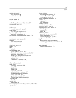 177
Índice
medidas de resumen
datos categóricos, 68
variables de escala, 71
nivel de medida, 68
ocultar ﬁlas y columnas en tablas pivote, 107
ordenación de casos, 155
palabra clave
Búsqueda de temas de ayuda, 14
pegar sintaxis
desde un cuadro de diálogo, 133
PowerPoint (Microsoft)
exportación de resultados, 121
procesamiento de segmentación del archivo, 156
recodiﬁcación de los valores, 138
recuentos
tablas de recuentos, 68
selección de casos, 158
sintaxis, 133
SPSS
inicio, 1
subconjuntos de casos
basados en fechas y horas, 160
eliminación de los casos no seleccionados, 162
expresiones condicionales, 159
ﬁltrado de los casos no seleccionados, 161
muestra aleatoria, 160
selección, 158
si se satisface la condición, 159
tablas de frecuencias, 68
tablas pivote
acceso a las deﬁniciones, 100
capas, 104
edición, 106
formato, 106
formatos de casilla, 107
ocultación de ﬁlas y columnas, 107
ocultación de puntos decimales, 107
paneles de pivotado, 101
tipos de datos de casilla, 107
transposición de ﬁlas y columnas, 101
Temas de ayuda
búsqueda, 14
tipos de datos
para variables, 47
transposición (volteado) de ﬁlas y columnas en las tablas
pivote, 101
valores perdidos
para variables no numéricas, 54
para variables numéricas, 53
perdidos por el sistema, 52
valores perdidos por el sistema , 52
variables, 42
etiquetas, 47
tipos de datos, 47
variables de escala
medidas de resumen, 71
variables de fecha y hora, 149
varios archivos de datos abiertos, 65
ventanas de ayuda
contenido, 13
índice, 14
ventanas de sintaxis
apertura de una nueva ventana, 136
edición de comandos, 135
ejecución de comandos, 135, 137
pegar comandos, 133
Visor
desplazamiento de los resultados, 98
ocultación y presentación de los resultados, 98
Word (Microsoft)
exportación de resultados, 121
 