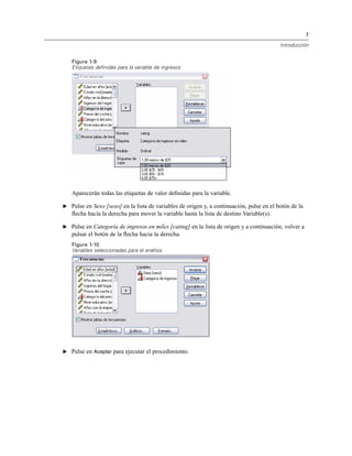7
Introducción
Figura 1-9
Etiquetas definidas para la variable de ingresos
Aparecerán todas las etiquetas de valor deﬁnidas para la variable.
E Pulse en Sexo [sexo] en la lista de variables de origen y, a continuación, pulse en el botón de la
ﬂecha hacia la derecha para mover la variable hasta la lista de destino Variable(s).
E Pulse en Categoría de ingresos en miles [cating] en la lista de origen y a continuación, volver a
pulsar el botón de la ﬂecha hacia la derecha.
Figura 1-10
Variables seleccionadas para el análisis
E Pulse en Aceptar para ejecutar el procedimiento.
 
