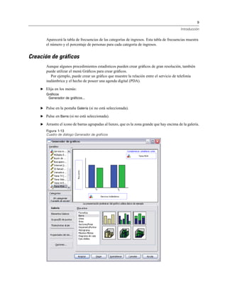 9
Introducción
Aparecerá la tabla de frecuencias de las categorías de ingresos. Esta tabla de frecuencias muestra
el número y el porcentaje de personas para cada categoría de ingresos.
Creación de gráficos
Aunque algunos procedimientos estadísticos pueden crear gráﬁcos de gran resolución, también
puede utilizar el menú Gráﬁcos para crear gráﬁcos.
Por ejemplo, puede crear un gráﬁco que muestre la relación entre el servicio de telefonía
inalámbrica y el hecho de poseer una agenda digital (PDA).
E Elija en los menús:
Gráficos
Generador de gráficos...
E Pulse en la pestaña Galería (si no está seleccionada).
E Pulse en Barra (si no está seleccionada).
E Arrastre el icono de barras agrupadas al lienzo, que es la zona grande que hay encima de la galería.
Figura 1-13
Cuadro de diálogo Generador de gráficos
 