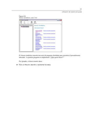 17
Utilización del sistema de ayuda
Figura 2-5
Asesor estadístico, paso final
El Asesor estadístico muestra una serie de preguntas diseñadas para encontrar el procedimiento
adecuado. La primera pregunta es simplemente “¿Qué quiere hacer?”
Por ejemplo, si desea resumir datos:
E Pulse en Resumir, describir o representar los datos.
 