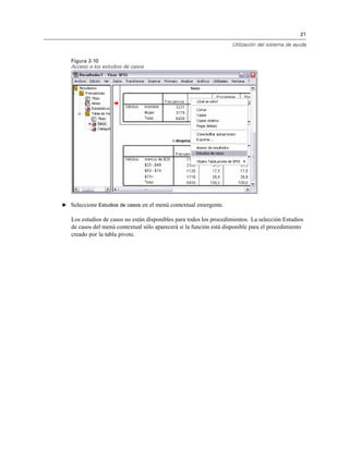 21
Utilización del sistema de ayuda
Figura 2-10
Acceso a los estudios de casos
E Seleccione Estudios de casos en el menú contextual emergente.
Los estudios de casos no están disponibles para todos los procedimientos. La selección Estudios
de casos del menú contextual sólo aparecerá si la función está disponible para el procedimiento
creado por la tabla pivote.
 