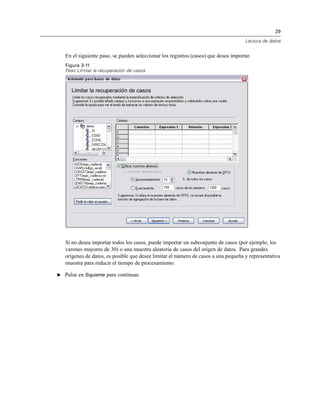 29
Lectura de datos
En el siguiente paso, se pueden seleccionar los registros (casos) que desea importar.
Figura 3-11
Paso Limitar la recuperación de casos
Si no desea importar todos los casos, puede importar un subconjunto de casos (por ejemplo, los
varones mayores de 30) o una muestra aleatoria de casos del origen de datos. Para grandes
orígenes de datos, es posible que desee limitar el número de casos a una pequeña y representativa
muestra para reducir el tiempo de procesamiento.
E Pulse en Siguiente para continuar.
 
