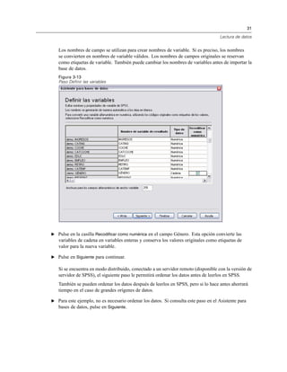 31
Lectura de datos
Los nombres de campo se utilizan para crear nombres de variable. Si es preciso, los nombres
se convierten en nombres de variable válidos. Los nombres de campos originales se reservan
como etiquetas de variable. También puede cambiar los nombres de variables antes de importar la
base de datos.
Figura 3-13
Paso Definir las variables
E Pulse en la casilla Recodificar como numérica en el campo Género. Esta opción convierte las
variables de cadena en variables enteras y conserva los valores originales como etiquetas de
valor para la nueva variable.
E Pulse en Siguiente para continuar.
Si se encuentra en modo distribuido, conectado a un servidor remoto (disponible con la versión de
servidor de SPSS), el siguiente paso le permitirá ordenar los datos antes de leerlos en SPSS.
También se pueden ordenar los datos después de leerlos en SPSS, pero si lo hace antes ahorrará
tiempo en el caso de grandes orígenes de datos.
E Para este ejemplo, no es necesario ordenar los datos. Si consulta este paso en el Asistente para
bases de datos, pulse en Siguiente.
 