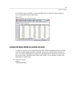 33
Lectura de datos
En el Editor de datos de SPSSS, ya están disponibles todos los datos de la base de datos de
Access seleccionados para su importación.
Figura 3-15
Datos importados de una base de datos
Lectura de datos desde un archivo de texto
Los archivos de texto son otro origen habitual de datos. Muchos programas de hojas de cálculo
y de bases de datos pueden guardar su contenido en uno de los varios formatos de archivo de
texto. Los archivos delimitados por comas o por tabuladores hacen referencia a ﬁlas de datos
que utilizan comas o tabuladores para indicar cada variable. En este ejemplo, los datos están
delimitados por tabulaciones.
E Elija en los menús:
Archivo
Leer datos de texto...
 