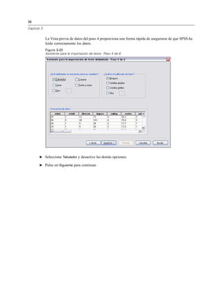 38
Capítulo 3
La Vista previa de datos del paso 4 proporciona una forma rápida de asegurarse de que SPSS ha
leído correctamente los datos.
Figura 3-20
Asistente para la importación de texto: Paso 4 de 6
E Seleccione Tabulador y desactive las demás opciones.
E Pulse en Siguiente para continuar.
 