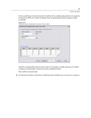 39
Lectura de datos
Como es posible que se hayan truncado los nombres de las variables para ajustarse a los requisitos
de formato de SPSS, este cuadro de diálogo ofrece la oportunidad de editar cualquier nombre
no deseado.
Figura 3-21
Asistente para la importación de texto: Paso 5 de 6
También se pueden deﬁnir aquí los tipos de datos. Por ejemplo, se puede asumir que la variable
de ingresos está destinada a contener una cierta cantidad de dólares.
Para cambiar un tipo de datos:
E En Vista previa de datos, seleccione la variable que desea modiﬁcar, que, en este caso, es Ingresos.
 