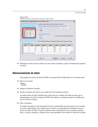 41
Lectura de datos
Figura 3-23
Asistente para la importación de texto: Paso 6 de 6
E Mantenga las selecciones por defecto de este cuadro de diálogo y pulse en Finalizar para importar
los datos.
Almacenamiento de datos
Para guardar un archivo de datos de SPSS, la ventana Editor de datos debe ser la ventana activa.
E Elija en los menús:
Archivo
Guardar
E Busque el directorio deseado.
E Escriba el nombre del archivo en el cuadro de texto Nombre de archivo.
Se puede utilizar el botón Variables para seleccionar las variables del Editor de datos que se
almacenarán en el archivo de datos de SPSS. Por defecto, se mantienen todas las variables que
hay en el Editor de datos.
E Pulse en Guardar.
El nombre que aparece en la barra del título de la ventana Editor de datos pasará a ser el nombre
de archivo especiﬁcado. Esto conﬁrma que el archivo se ha guardado correctamente como un
archivo de datos de SPSS. El archivo contiene tanto la información de las variables (nombres,
tipo y, si existen, etiquetas y códigos de los valores perdidos) como todos los valores de los datos.
 