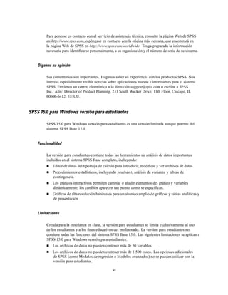 Para ponerse en contacto con el servicio de asistencia técnica, consulte la página Web de SPSS
en http://www.spss.com, o póngase en contacto con la oﬁcina más cercana, que encontrará en
la página Web de SPSS en http://www.spss.com/worldwide. Tenga preparada la información
necesaria para identiﬁcarse personalmente, a su organización y el número de serie de su sistema.
Díganos su opinión
Sus comentarios son importantes. Háganos saber su experiencia con los productos SPSS. Nos
interesa especialmente recibir noticias sobre aplicaciones nuevas e interesantes para el sistema
SPSS. Envíenos un correo electrónico a la dirección suggest@spss.com o escriba a SPSS
Inc., Attn: Director of Product Planning, 233 South Wacker Drive, 11th Floor, Chicago, IL
60606-6412, EE.UU.
SPSS 15.0 para Windows versión para estudiantes
SPSS 15.0 para Windows versión para estudiantes es una versión limitada aunque potente del
sistema SPSS Base 15.0.
Funcionalidad
La versión para estudiantes contiene todas las herramientas de análisis de datos importantes
incluidas en el sistema SPSS Base completo, incluyendo:
Editor de datos del tipo hoja de cálculo para introducir, modiﬁcar y ver archivos de datos.
Procedimientos estadísticos, incluyendo pruebas t, análisis de varianza y tablas de
contingencia.
Los gráﬁcos interactivos permiten cambiar o añadir elementos del gráﬁco y variables
dinámicamente; los cambios aparecen tan pronto como se especiﬁcan.
Gráﬁcos de alta resolución habituales para un abanico amplio de gráﬁcos y tablas analíticas y
de presentación.
Limitaciones
Creada para la enseñanza en clase, la versión para estudiantes se limita exclusivamente al uso
de los estudiantes y a los ﬁnes educativos del profesorado. La versión para estudiantes no
contiene todas las funciones del sistema SPSS Base 15.0. Las siguientes limitaciones se aplican a
SPSS 15.0 para Windows versión para estudiantes:
Los archivos de datos no pueden contener más de 50 variables.
Los archivos de datos no pueden contener más de 1.500 casos. Las opciones adicionales
de SPSS (como Modelos de regresión o Modelos avanzados) no se pueden utilizar con la
versión para estudiantes.
vi
 