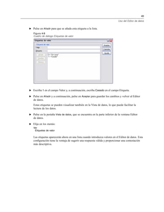 49
Uso del Editor de datos
E Pulse en Añadir para que se añada esta etiqueta a la lista.
Figura 4-8
Cuadro de diálogo Etiquetas de valor
E Escriba 1 en el campo Valor y, a continuación, escriba Casado en el campo Etiqueta.
E Pulse en Añadir y a continuación, pulse en Aceptar para guardar los cambios y volver al Editor
de datos.
Estas etiquetas se pueden visualizar también en la Vista de datos, lo que puede facilitar la
lectura de los datos.
E Pulse en la pestaña Vista de datos, que se encuentra en la parte inferior de la ventana Editor
de datos.
E Elija en los menús:
Ver
Etiquetas de valor
Las etiquetas aparecerán ahora en una lista cuando introduzca valores en el Editor de datos. Esta
conﬁguración tiene la ventaja de sugerir una respuesta válida y proporcionar una contestación
más descriptiva.
 