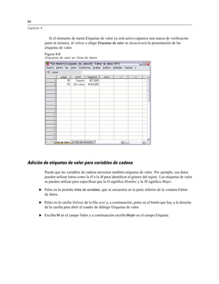 50
Capítulo 4
Si el elemento de menú Etiquetas de valor ya está activo (aparece una marca de veriﬁcación
junto al mismo), al volver a elegir Etiquetas de valor se desactivará la presentación de las
etiquetas de valor.
Figura 4-9
Etiquetas de valor en Vista de datos
Adición de etiquetas de valor para variables de cadena
Puede que las variables de cadena necesiten también etiquetas de valor. Por ejemplo, sus datos
pueden utilizar letras como la H o la M para identiﬁcar el género del sujeto. Las etiquetas de valor
se pueden utilizar para especiﬁcar que la H signiﬁca Hombre y la M signiﬁca Mujer.
E Pulse en la pestaña Vista de variables, que se encuentra en la parte inferior de la ventana Editor
de datos.
E Pulse en la casilla Valores de la ﬁla sexo y, a continuación, pulse en el botón que hay a la derecha
de la casilla para abrir el cuadro de diálogo Etiquetas de valor.
E Escriba M en el campo Valor y a continuación escriba Mujer en el campo Etiqueta.
 