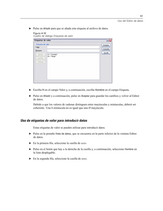 51
Uso del Editor de datos
E Pulse en Añadir para que se añada esta etiqueta al archivo de datos.
Figura 4-10
Cuadro de diálogo Etiquetas de valor
E Escriba H en el campo Valor y, a continuación, escriba Hombre en el campo Etiqueta.
E Pulse en Añadir y a continuación, pulse en Aceptar para guardar los cambios y volver al Editor
de datos.
Debido a que los valores de cadenas distinguen entre mayúsculas y minúsculas, deberá ser
coherente. Una h minúscula no es igual que una H mayúscula.
Uso de etiquetas de valor para introducir datos
Estas etiquetas de valor se pueden utilizar para introducir datos.
E Pulse en la pestaña Vista de datos, que se encuentra en la parte inferior de la ventana Editor
de datos.
E En la primera ﬁla, seleccione la casilla de sexo.
E Pulse en el botón que hay a la derecha de la casilla y, a continuación, seleccione Hombre en
la lista desplegable.
E En la segunda ﬁla, seleccione la casilla de sexo.
 