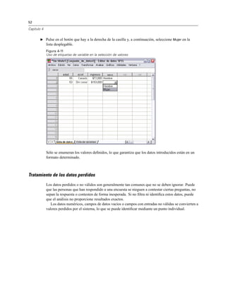 52
Capítulo 4
E Pulse en el botón que hay a la derecha de la casilla y, a continuación, seleccione Mujer en la
lista desplegable.
Figura 4-11
Uso de etiquetas de variable en la selección de valores
Sólo se enumeran los valores deﬁnidos, lo que garantiza que los datos introducidos están en un
formato determinado.
Tratamiento de los datos perdidos
Los datos perdidos o no válidos son generalmente tan comunes que no se deben ignorar. Puede
que las personas que han respondido a una encuesta se nieguen a contestar ciertas preguntas, no
sepan la respuesta o contesten de forma inesperada. Si no ﬁltra ni identiﬁca estos datos, puede
que el análisis no proporcione resultados exactos.
Los datos numéricos, campos de datos vacíos o campos con entradas no válidas se convierten a
valores perdidos por el sistema, lo que se puede identiﬁcar mediante un punto individual.
 