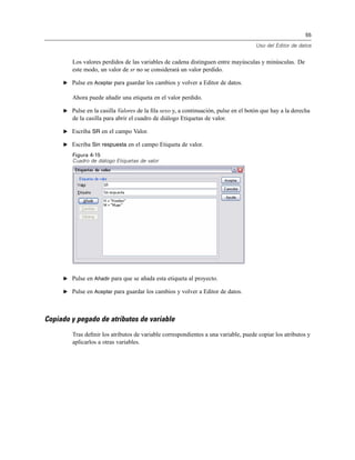 55
Uso del Editor de datos
Los valores perdidos de las variables de cadena distinguen entre mayúsculas y minúsculas. De
este modo, un valor de sr no se considerará un valor perdido.
E Pulse en Aceptar para guardar los cambios y volver a Editor de datos.
Ahora puede añadir una etiqueta en el valor perdido.
E Pulse en la casilla Valores de la ﬁla sexo y, a continuación, pulse en el botón que hay a la derecha
de la casilla para abrir el cuadro de diálogo Etiquetas de valor.
E Escriba SR en el campo Valor.
E Escriba Sin respuesta en el campo Etiqueta de valor.
Figura 4-15
Cuadro de diálogo Etiquetas de valor
E Pulse en Añadir para que se añada esta etiqueta al proyecto.
E Pulse en Aceptar para guardar los cambios y volver a Editor de datos.
Copiado y pegado de atributos de variable
Tras deﬁnir los atributos de variable correspondientes a una variable, puede copiar los atributos y
aplicarlos a otras variables.
 
