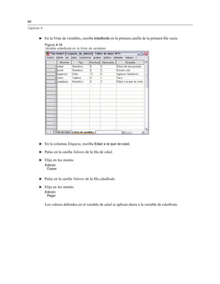 56
Capítulo 4
E En la Vista de variables, escriba edadboda en la primera casilla de la primera ﬁla vacía.
Figura 4-16
Variable edadboda en la Vista de variables
E En la columna Etiqueta, escriba Edad a la que se casó.
E Pulse en la casilla Valores de la ﬁla de edad.
E Elija en los menús:
Edición
Copiar
E Pulse en la casilla Valores de la ﬁla edadboda.
E Elija en los menús:
Edición
Pegar
Los valores deﬁnidos en el variable de edad se aplican ahora a la variable de edadboda.
 