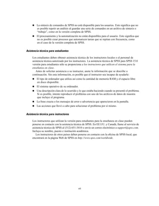 La sintaxis de comandos de SPSS no está disponible para los usuarios. Esto signiﬁca que no
es posible repetir un análisis al guardar una serie de comandos en un archivo de sintaxis o
“trabajo”, como en la versión completa de SPSS.
El procesamiento y la automatización no están disponibles para el usuario. Esto signiﬁca que
no es posible crear procesos que automaticen tareas que se repitan con frecuencia, como
en el caso de la versión completa de SPSS.
Asistencia técnica para estudiantes
Los estudiantes deben obtener asistencia técnica de los instructores locales o el personal de
asistencia técnica autorizado por los instructores. La asistencia técnica de SPSS para SPSS 15.0
versión para estudiantes sólo se proporciona a los instructores que utilicen el sistema para la
enseñanza en clase.
Antes de solicitar asistencia a su instructor, anote la información que se describe a
continuación. Sin esta información, es posible que el instructor sea incapaz de ayudarle:
El tipo de ordenador que utiliza así como la cantidad de memoria RAM y el espacio libre
en disco disponible.
El sistema operativo de su ordenador.
Una descripción clara de lo ocurrido y lo que estaba haciendo cuando se presentó el problema.
Si es posible, intente reproducir el problema con uno de los archivos de datos de muestra
que incluye el programa.
La frase exacta o los mensajes de error o advertencia que aparecieron en la pantalla.
Las acciones que llevó a cabo para solucionar el problema por sí mismo.
Asistencia técnica para instructores
Los instructores que utilizan la versión para estudiantes para la enseñanza en clase pueden
ponerse en contacto con la asistencia técnica de SPSS. En EE.UU. y Canadá, llame al servicio de
asistencia técnica de SPSS al (312) 651-3410 o envíe un correo electrónico a support@spss.com.
Incluya su nombre, puesto e institución académica.
Los instructores de otros países deben ponerse en contacto con la oﬁcina de SPSS local, que
encontrará en la página Web de SPSS en http://www.spss.com/worldwide.
vii
 