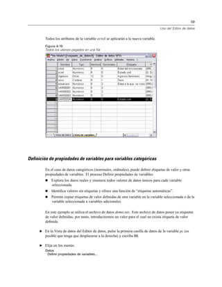 59
Uso del Editor de datos
Todos los atributos de la variable ecivil se aplicarán a la nueva variable.
Figura 4-19
Todos los valores pegados en una fila
Definición de propiedades de variables para variables categóricas
En el caso de datos categóricos (nominales, ordinales), puede deﬁnir etiquetas de valor y otras
propiedades de variables. El proceso Deﬁnir propiedades de variables:
Explora los datos reales y enumera todos valores de datos únicos para cada variable
seleccionada.
Identiﬁca valores sin etiquetas y ofrece una función de “etiquetas automáticas”.
Permite copiar etiquetas de valor deﬁnidas de otra variable en la variable seleccionada o de la
variable seleccionada a variables adicionales.
En este ejemplo se utiliza el archivo de datos demo.sav. Este archivo de datos posee ya etiquetas
de valor deﬁnidas; por tanto, introduciremos un valor para el cual no exista etiqueta de valor
deﬁnida.
E En la Vista de datos del Editor de datos, pulse la primera casilla de datos de la variable pc (es
posible que tenga que desplazarse a la derecha) y escriba 99.
E Elija en los menús:
Datos
Definir propiedades de variables...
 