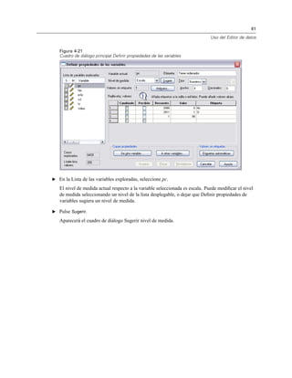 61
Uso del Editor de datos
Figura 4-21
Cuadro de diálogo principal Definir propiedades de las variables
E En la Lista de las variables exploradas, seleccione pc.
El nivel de medida actual respecto a la variable seleccionada es escala. Puede modiﬁcar el nivel
de medida seleccionando un nivel de la lista desplegable, o dejar que Deﬁnir propiedades de
variables sugiera un nivel de medida.
E Pulse Sugerir.
Aparecerá el cuadro de diálogo Sugerir nivel de medida.
 