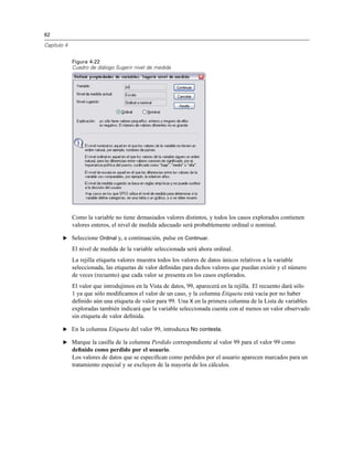 62
Capítulo 4
Figura 4-22
Cuadro de diálogo Sugerir nivel de medida
Como la variable no tiene demasiados valores distintos, y todos los casos explorados contienen
valores enteros, el nivel de medida adecuado será probablemente ordinal o nominal.
E Seleccione Ordinal y, a continuación, pulse en Continuar.
El nivel de medida de la variable seleccionada será ahora ordinal.
La rejilla etiqueta valores muestra todos los valores de datos únicos relativos a la variable
seleccionada, las etiquetas de valor deﬁnidas para dichos valores que puedan existir y el número
de veces (recuento) que cada valor se presenta en los casos explorados.
El valor que introdujimos en la Vista de datos, 99, aparecerá en la rejilla. El recuento dará sólo
1 ya que sólo modiﬁcamos el valor de un caso, y la columna Etiqueta está vacía por no haber
deﬁnido aún una etiqueta de valor para 99. Una X en la primera columna de la Lista de variables
exploradas también indicará que la variable seleccionada cuenta con al menos un valor observado
sin etiqueta de valor deﬁnida.
E En la columna Etiqueta del valor 99, introduzca No contesta.
E Marque la casilla de la columna Perdido correspondiente al valor 99 para el valor 99 como
deﬁnido como perdido por el usuario.
Los valores de datos que se especiﬁcan como perdidos por el usuario aparecen marcados para un
tratamiento especial y se excluyen de la mayoría de los cálculos.
 