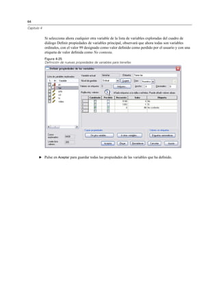 64
Capítulo 4
Si selecciona ahora cualquier otra variable de la lista de variables exploradas del cuadro de
diálogo Deﬁnir propiedades de variables principal, observará que ahora todas son variables
ordinales, con el valor 99 designado como valor deﬁnido como perdido por el usuario y con una
etiqueta de valor deﬁnida como No contesta.
Figura 4-25
Definición de nuevas propiedades de variables para tienefax
E Pulse en Aceptar para guardar todas las propiedades de las variables que ha deﬁnido.
 