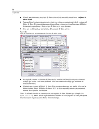66
Capítulo 5
Al abrir por primera vez un origen de datos, se convierte automáticamente en el conjunto de
datos activo.
Para cambiar el conjunto de datos activo basta con pulsar en cualquier parte de la ventana del
Editor de datos del origen de datos que desee utilizar o bien seleccionar la ventana del Editor
de datos correspondiente a dicho origen de datos en el menú Ventana.
Sólo será posible analizar las variables del conjunto de datos activo.
Figura 5-2
Lista de variables con las variables del conjunto de datos activo
No se puede cambiar el conjunto de datos activo mientras esté abierto cualquier cuadro de
diálogo que acceda a los datos (incluidos todos los cuadros de diálogo que muestran las
listas de variables).
Al menos una ventana del Editor de datos debe estar abierta durante una sesión. Al cerrar la
última ventana abierta del Editor de datos, SPSS se cierra automáticamente, preguntándole
antes si desea guardar los cambios.
Nota: Si utiliza la sintaxis de comandos con los orígenes de datos abiertos (por ejemplo, GET
FILE, GET DATA), deberá indicar explícitamente el nombre de cada conjunto de datos para poder
tener más de un origen de datos abierta al mismo tiempo.
 