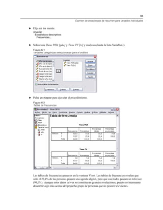 69
Examen de estadísticos de resumen para variables individuales
E Elija en los menús:
Analizar
Estadísticos descriptivos
Frecuencias...
E Seleccione Tiene PDA [pda] y Tiene TV [tv] y muévalas hasta la lista Variable(s).
Figura 6-1
Variables categóricas seleccionadas para el análisis
E Pulse en Aceptar para ejecutar el procedimiento.
Figura 6-2
Tablas de frecuencias
Las tablas de frecuencias aparecen en la ventana Visor. Las tablas de frecuencias revelan que
sólo el 20,4% de las personas poseen una agenda digital, pero que casi todos poseen un televisor
(99,0%). Aunque estos datos tal vez no constituyan grandes revelaciones, puede ser interesante
descubrir algo más acerca del pequeño grupo de personas que no poseen televisores.
 