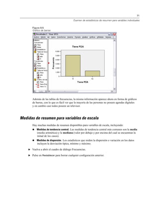 71
Examen de estadísticos de resumen para variables individuales
Figura 6-5
Gráfico de barras
Además de las tablas de frecuencias, la misma información aparece ahora en forma de gráﬁcos
de barras, con lo que es fácil ver que la mayoría de las personas no poseen agendas digitales
y en cambio casi todos poseen un televisor.
Medidas de resumen para variables de escala
Hay muchas medidas de resumen disponibles para variables de escala, incluyendo:
Medidas de tendencia central. Las medidas de tendencia central más comunes son la media
(media aritmética) y la mediana (valor por debajo y por encima del cual se encuentran la
mitad de los casos).
Medidas de dispersión. Los estadísticos que miden la dispersión o variación en los datos
incluyen la desviación típica, mínimo y máximo.
E Vuelva a abrir el cuadro de diálogo Frecuencias.
E Pulse en Restablecer para borrar cualquier conﬁguración anterior.
 