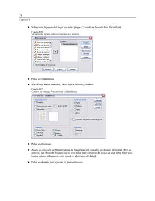 72
Capítulo 6
E Seleccione Ingresos del hogar en miles [ingres] y muévala hasta la lista Variable(s).
Figura 6-6
Variable de escala seleccionada para el análisis
E Pulse en Estadísticos.
E Seleccione Media, Mediana, Desv. típica, Mínimo y Máximo.
Figura 6-7
Cuadro de diálogo Frecuencias: Estadísticos
E Pulse en Continuar.
E Anule la selección de Mostrar tablas de frecuencias en el cuadro de diálogo principal. (Por lo
general, las tablas de frecuencias no son útiles para variables de escala ya que debe haber casi
tantos valores diferentes como casos en el archivo de datos).
E Pulse en Aceptar para ejecutar el procedimiento.
 