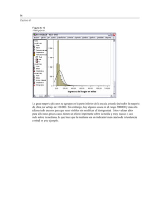 74
Capítulo 6
Figura 6-10
Histograma
La gran mayoría de casos se agrupan en la parte inferior de la escala, estando incluidos la mayoría
de ellos por debajo de 100.000. Sin embargo, hay algunos casos en el rango 500.000 y más allá
(demasiado escasos para que sean visibles sin modiﬁcar el histograma). Estos valores altos
para sólo unos pocos casos tienen un efecto importante sobre la media y muy escaso o casi
nulo sobre la mediana, lo que hace que la mediana sea un indicador más exacto de la tendencia
central en este ejemplo.
 