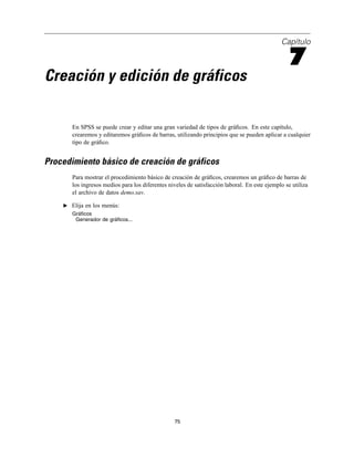 Capítulo
7
Creación y edición de gráficos
En SPSS se puede crear y editar una gran variedad de tipos de gráﬁcos. En este capítulo,
crearemos y editaremos gráﬁcos de barras, utilizando principios que se pueden aplicar a cualquier
tipo de gráﬁco.
Procedimiento básico de creación de gráficos
Para mostrar el procedimiento básico de creación de gráﬁcos, crearemos un gráﬁco de barras de
los ingresos medios para los diferentes niveles de satisfacción laboral. En este ejemplo se utiliza
el archivo de datos demo.sav.
E Elija en los menús:
Gráficos
Generador de gráficos...
75
 