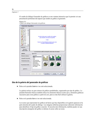 76
Capítulo 7
El cuadro de diálogo Generador de gráﬁcos es una ventana interactiva que le permite ver una
presentación preliminar del aspecto que tendrá un gráﬁco al generarlo.
Figura 7-1
Cuadro de diálogo Generador de gráficos
Uso de la galería del generador de gráficos
E Pulse en la pestaña Galería si no está seleccionada.
La galería incluye un gran número de gráﬁcos predeﬁnidos, organizados por tipo de gráﬁco. La
pestaña Elementos básicos también ofrece los elementos básicos (como ejes y elementos gráﬁcos)
necesarios para crear gráﬁcos a partir de cero, pero es más fácil utilizar la galería.
E Pulse en la pestaña Barra si no está seleccionada.
Los iconos que representan los gráﬁcos de barras que hay disponibles en la galería aparecen el la
parte derecha del cuadro de diálogo. Las imágenes deberían proporcionar suﬁciente información
para identiﬁcar el tipo de gráﬁco concreto. Si necesita más información, también puede ver una
descripción emergente del gráﬁco si detiene el cursor sobre un icono.
 