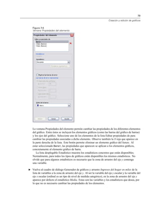 79
Creación y edición de gráficos
Figura 7-4
Ventana Propiedades del elemento
La ventana Propiedades del elemento permite cambiar las propiedades de los diferentes elementos
del gráﬁco. Entre éstos se incluyen los elementos gráﬁcos (como las barras del gráﬁco de barras)
y los ejes del gráﬁco. Seleccione uno de los elementos de la lista Editar propiedades de para
cambiar las propiedades asociadas a dicho elemento. Observe también la X roja que aparece en
la parte derecha de la lista. Este botón permite eliminar un elemento gráﬁco del lienzo. Al
estar seleccionado Barra1, las propiedades que aparecen se aplican a los elementos gráﬁcos,
concretamente al elemento gráﬁco de barra.
La lista desplegable Estadístico muestra los estadísticos concretos que están disponibles.
Normalmente, para todos los tipos de gráﬁcos están disponibles los mismos estadísticos. No
olvide que para algunos estadísticos es necesario que la zona de arrastre del eje y contenga
una variable.
E Vuelva al cuadro de diálogo Generador de gráﬁcos y arrastre Ingresos del hogar en miles de la
lista de variables a la zona de arrastre del eje y. Al ser la variable del eje y escalar y la variable del
eje x escalar (ordinal es un tipo de nivel de medida categórico), en la zona de arrastre del eje y
aparece por defecto el estadístico Media. Estas son las variables y los estadísticos que desea, por
lo que no es necesario cambiar las propiedades de los elementos.
 