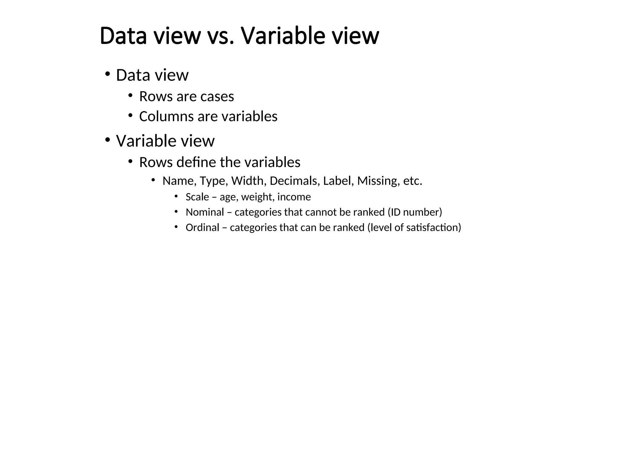 Data view vs. Variable view • Data view • Rows are cases • Columns are variables • Variable view • Rows define the variables • Name, Type, Width, Decimals, Label, Missing, etc. • Scale – age, weight, income • Nominal – categories that cannot be ranked (ID number) • Ordinal – categories that can be ranked (level of satisfaction) 