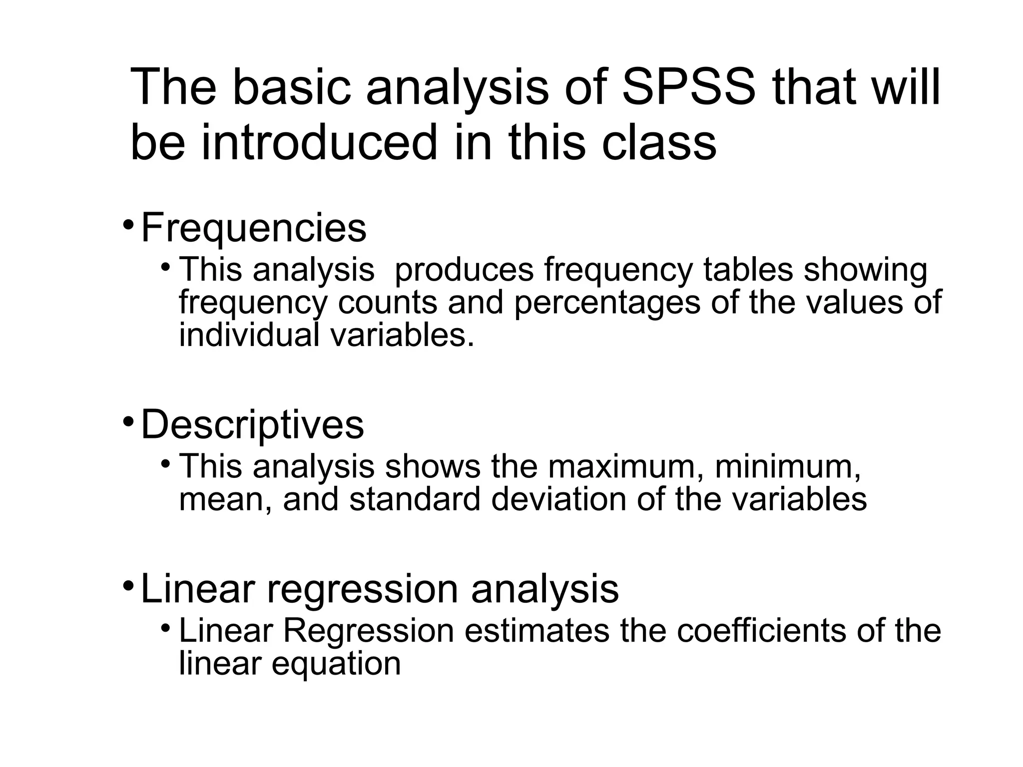 The basic analysis of SPSS that will be introduced in this class •Frequencies • This analysis produces frequency tables showing frequency counts and percentages of the values of individual variables. •Descriptives • This analysis shows the maximum, minimum, mean, and standard deviation of the variables •Linear regression analysis • Linear Regression estimates the coefficients of the linear equation 