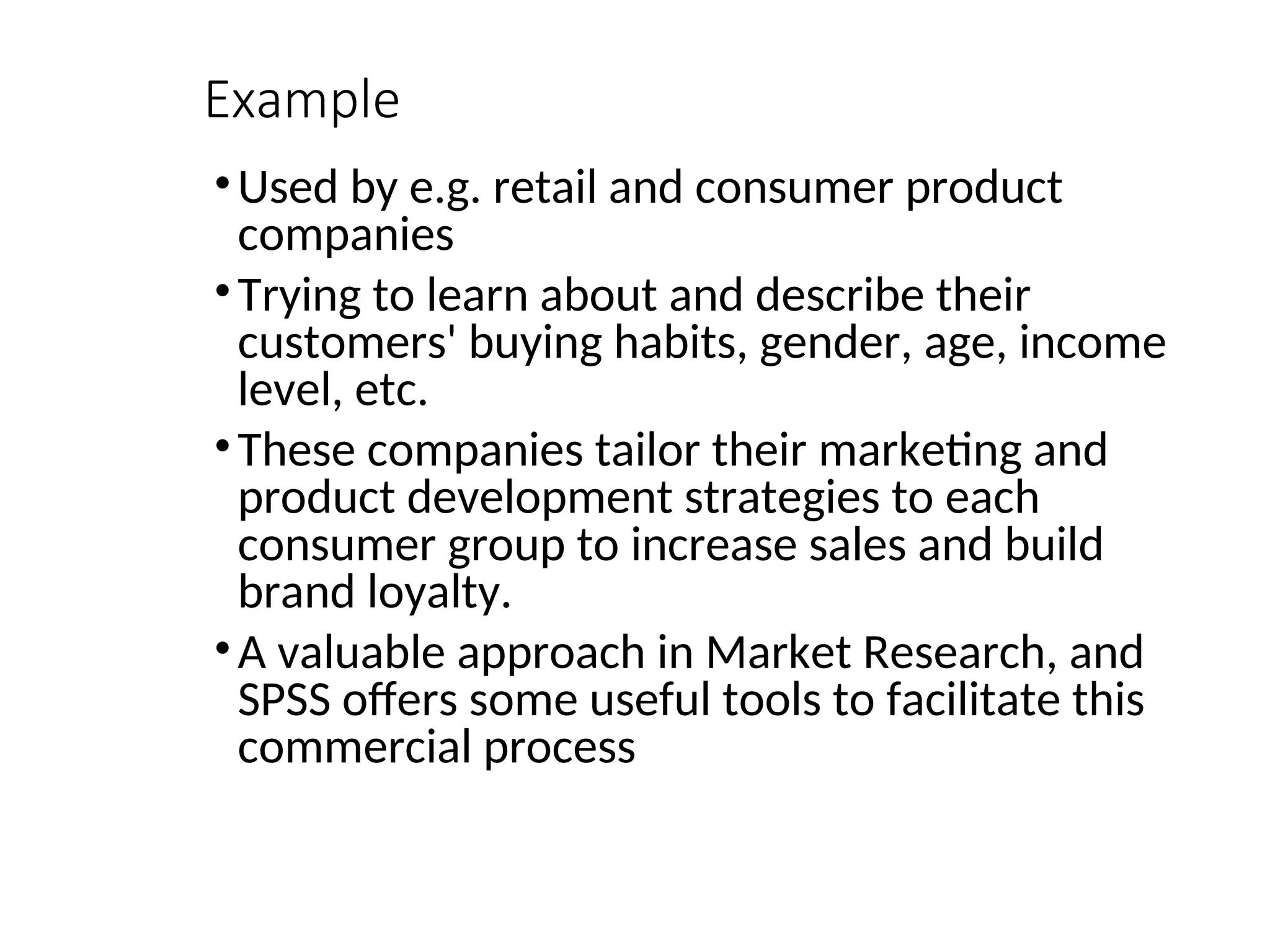 Example •Used by e.g. retail and consumer product companies •Trying to learn about and describe their customers' buying habits, gender, age, income level, etc. •These companies tailor their marketing and product development strategies to each consumer group to increase sales and build brand loyalty. •A valuable approach in Market Research, and SPSS offers some useful tools to facilitate this commercial process 