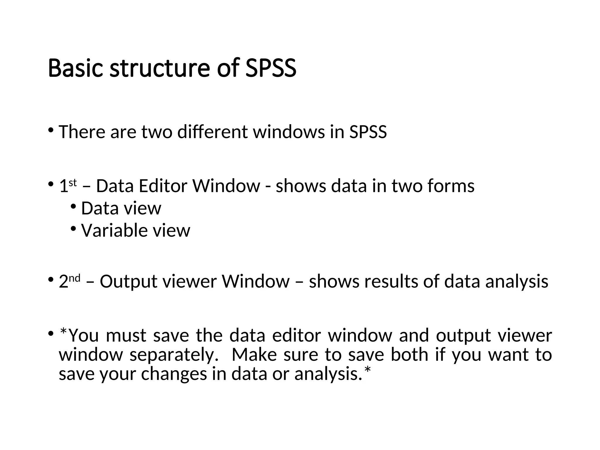 Basic structure of SPSS • There are two different windows in SPSS • 1st – Data Editor Window - shows data in two forms • Data view • Variable view • 2nd – Output viewer Window – shows results of data analysis • *You must save the data editor window and output viewer window separately. Make sure to save both if you want to save your changes in data or analysis.* 