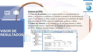 VISOR DE
RESULTADOS
Ventanas del SPSS:
El Visor de Resultados, es la ventana donde se van generando las
tablas y los gráficos estadísticos (También comandos de anotaciones de
texto). Esta ventana se abre cuando se muestran los resultados de algún
procedimiento de SPSS como los estadísticos, gráficos y tablas.
El Editor de Sintaxis, es la ventana que se usa para mostrar y editar
comandos de sintaxis. Aprovecha un lenguaje de programación propio
de SPSS. Permite ahorrar tiempo y esfuerzo.
 