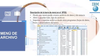MENÚ DE
ARCHIVO
Descripción de la barra de menú en el SPSS:
• Desde este menú puede crearse archivos de datos y de sintaxis
• Abrir y guardar todo, tipo de archivos
• Importar y exportar archivos desde otros programas (hojas de datos,
bases y procesadores de texto).
 