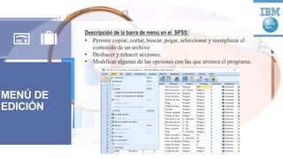 MENÚ DE
EDICIÓN
Descripción de la barra de menú en el SPSS:
• Permite copiar, cortar, buscar, pegar, seleccionar y reemplazar el
contenido de un archivo
• Deshacer y rehacer acciones.
• Modificar algunas de las opciones con las que arranca el programa.
 