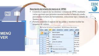 MENÚ
VER
Descripción de la barra de menú en el SPSS:
• Controla el aspecto de las distintas ventanas de SPSS, mediante
varias opciones que permiten mostrar/ocultar la barra de estado,
personalizar la barra de herramientas, seleccionar tipo y tamaño de
fuentes, etc..
• Permite controlar el aspecto de las celdas y mostrar/ocultar las
etiquetas de valores.
 