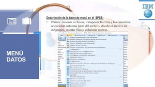 MENÚ
DATOS
Descripción de la barra de menú en el SPSS:
• Permite fusionar archivos, transponer las filas y las columnas,
seleccionar solo una parte del archivo, dividir el archivo en
subgrupos, insertar filas o columnas nuevas..
 