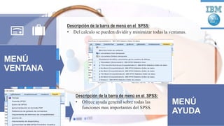 MENÚ
VENTANA
Descripción de la barra de menú en el SPSS:
• Del calculo se pueden dividir y minimizar todas la ventanas.
MENÚ
AYUDA
Descripción de la barra de menú en el SPSS:
• Ofrece ayuda general sobre todas las
funciones mas importantes del SPSS.
 