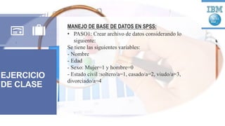EJERCICIO
DE CLASE
MANEJO DE BASE DE DATOS EN SPSS:
• PASO1: Crear archivo de datos considerando lo
siguiente:
Se tiene las siguientes variables:
- Nombre
- Edad
- Sexo: Mujer=1 y hombre=0
- Estado civil :soltero/a=1, casado/a=2, viudo/a=3,
divorciado/a=4
 