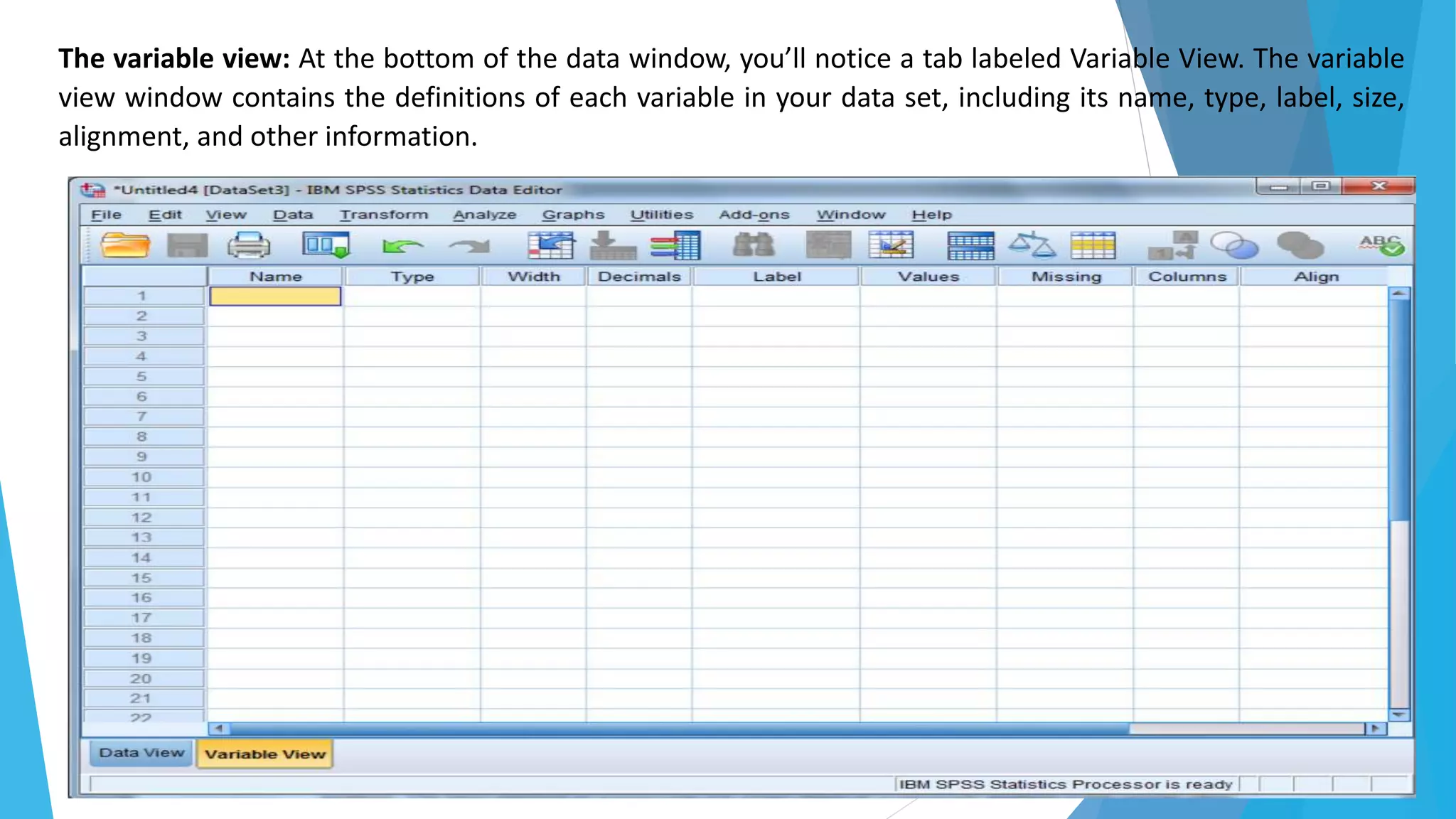 The variable view: At the bottom of the data window, you’ll notice a tab labeled Variable View. The variable
view window contains the definitions of each variable in your data set, including its name, type, label, size,
alignment, and other information.
 