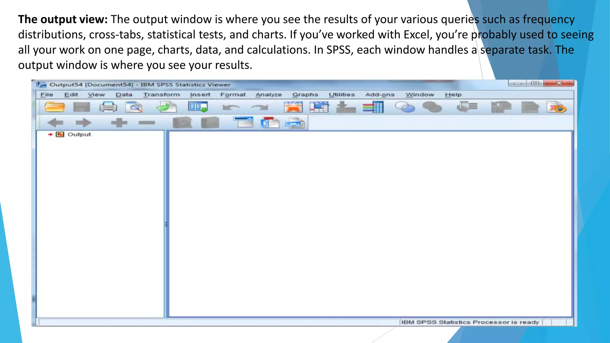 The output view: The output window is where you see the results of your various queries such as frequency
distributions, cross-tabs, statistical tests, and charts. If you’ve worked with Excel, you’re probably used to seeing
all your work on one page, charts, data, and calculations. In SPSS, each window handles a separate task. The
output window is where you see your results.
 