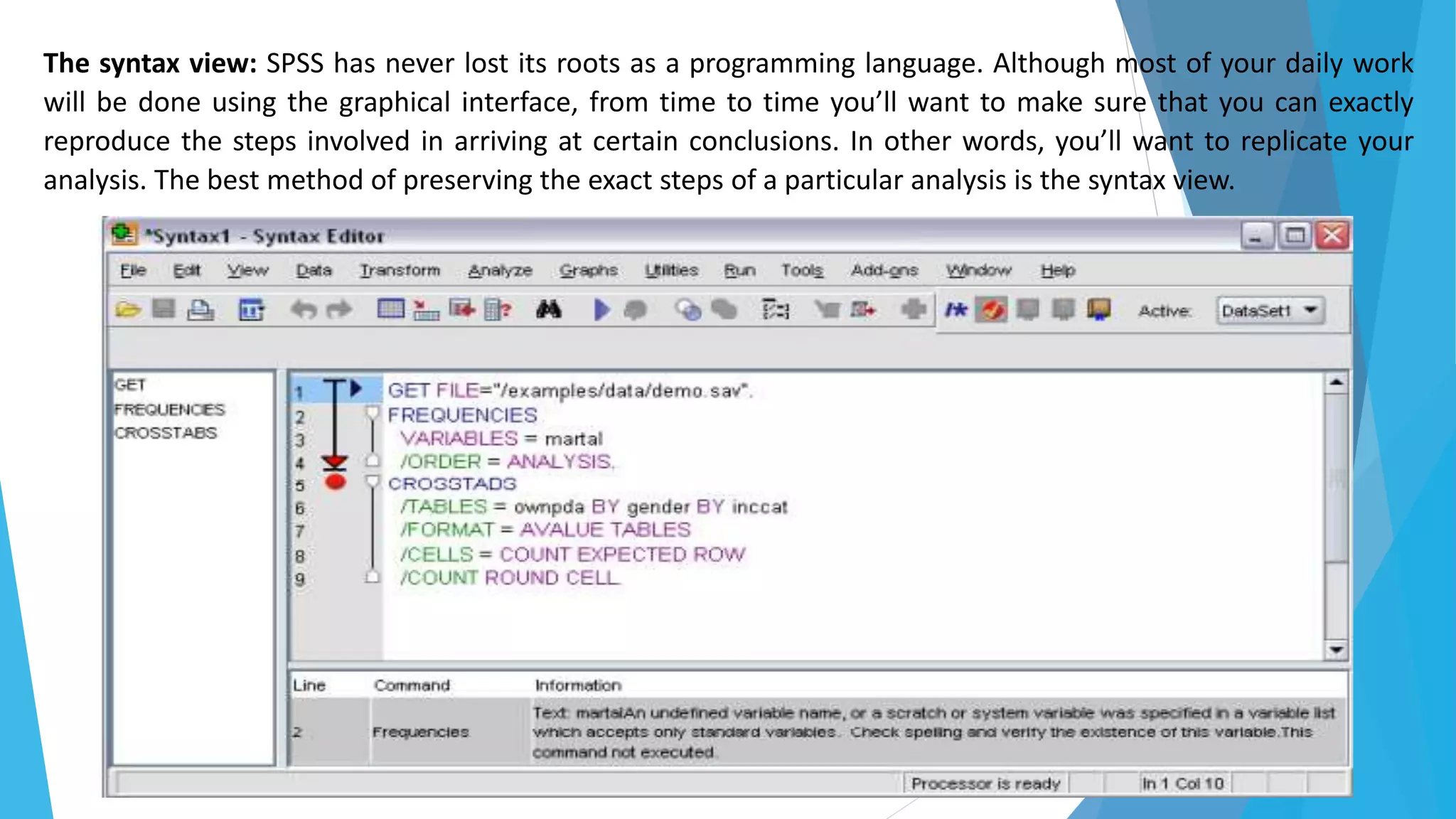 The syntax view: SPSS has never lost its roots as a programming language. Although most of your daily work
will be done using the graphical interface, from time to time you’ll want to make sure that you can exactly
reproduce the steps involved in arriving at certain conclusions. In other words, you’ll want to replicate your
analysis. The best method of preserving the exact steps of a particular analysis is the syntax view.
 