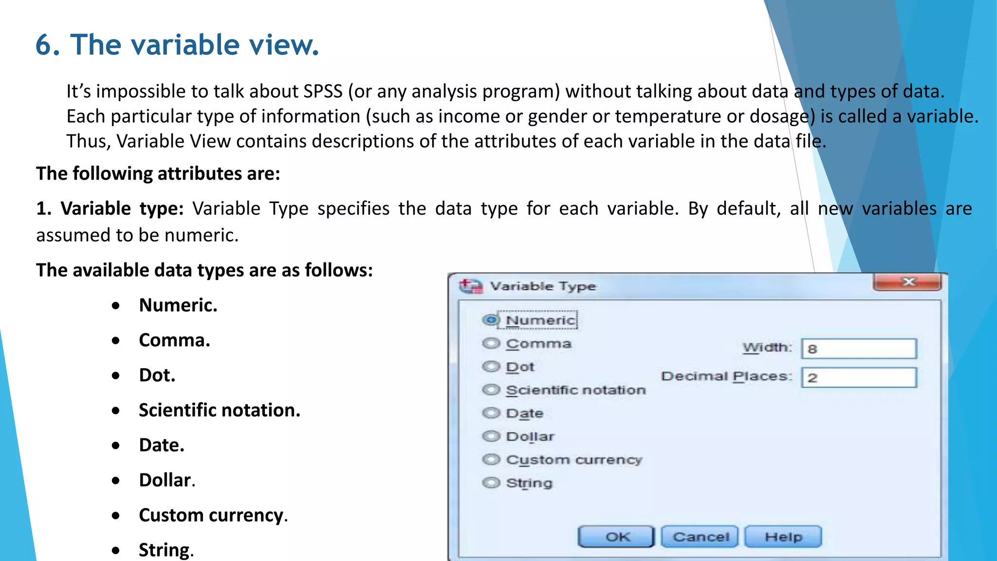 6. The variable view.
It’s impossible to talk about SPSS (or any analysis program) without talking about data and types of data.
Each particular type of information (such as income or gender or temperature or dosage) is called a variable.
Thus, Variable View contains descriptions of the attributes of each variable in the data file.
The following attributes are:
1. Variable type: Variable Type specifies the data type for each variable. By default, all new variables are
assumed to be numeric.
The available data types are as follows:
 Numeric.
 Comma.
 Dot.
 Scientific notation.
 Date.
 Dollar.
 Custom currency.
 String.
 